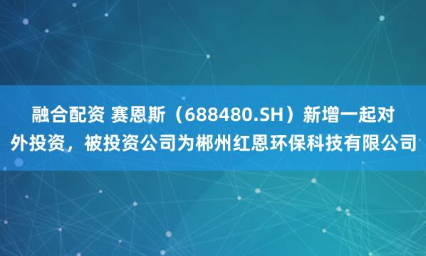 融合配资 赛恩斯（688480.SH）新增一起对外投资，被投资公司为郴州红恩环保科技有限公司