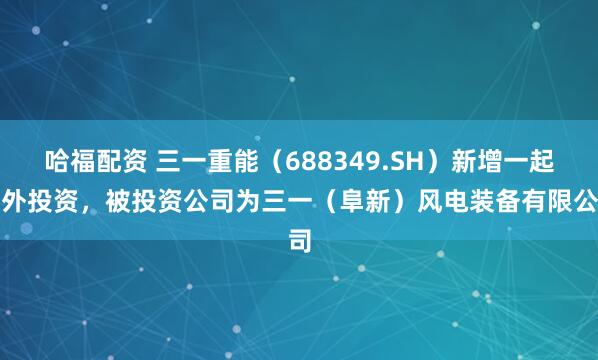 哈福配资 三一重能（688349.SH）新增一起对外投资，被投资公司为三一（阜新）风电装备有限公司