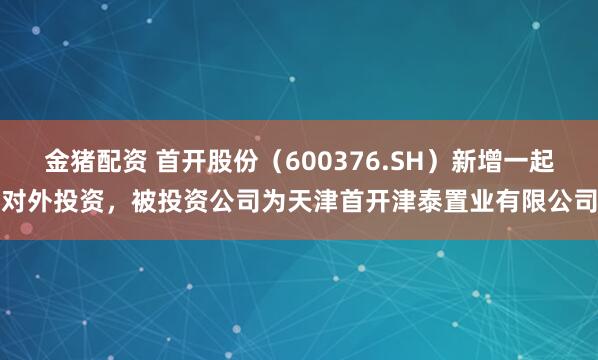 金猪配资 首开股份（600376.SH）新增一起对外投资，被投资公司为天津首开津泰置业有限公司