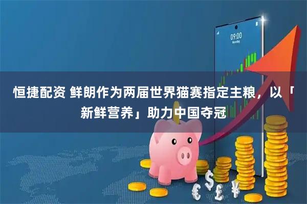 恒捷配资 鲜朗作为两届世界猫赛指定主粮，以「新鲜营养」助力中国夺冠