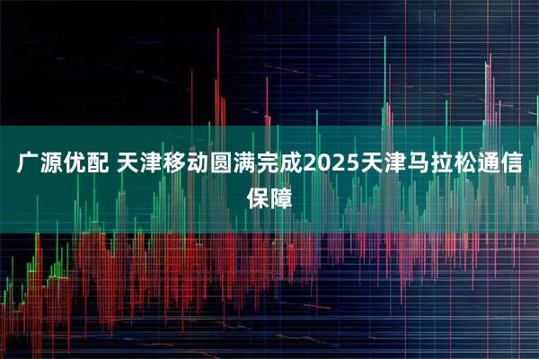 广源优配 天津移动圆满完成2025天津马拉松通信保障