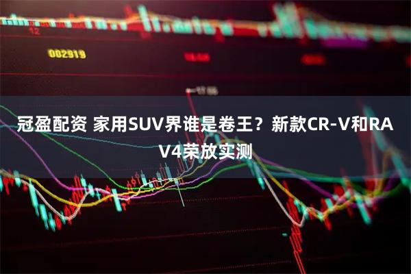 冠盈配资 家用SUV界谁是卷王？新款CR-V和RAV4荣放实测