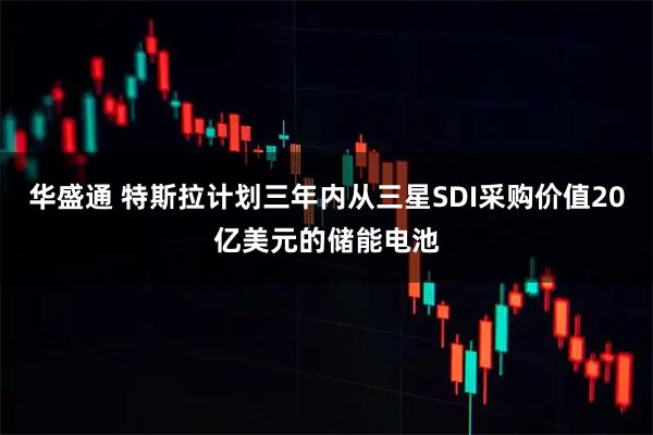 华盛通 特斯拉计划三年内从三星SDI采购价值20亿美元的储能电池