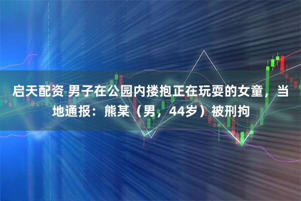 启天配资 男子在公园内搂抱正在玩耍的女童，当地通报：熊某（男，44岁）被刑拘