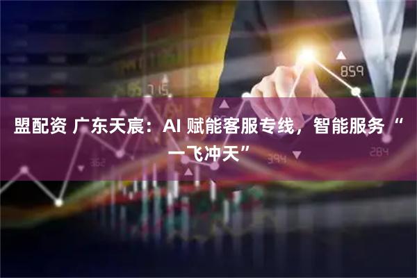盟配资 广东天宸：AI 赋能客服专线，智能服务 “一飞冲天”