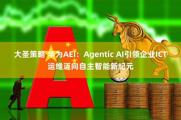 大圣策略 华为AEI：Agentic AI引领企业ICT运维迈向自主智能新纪元