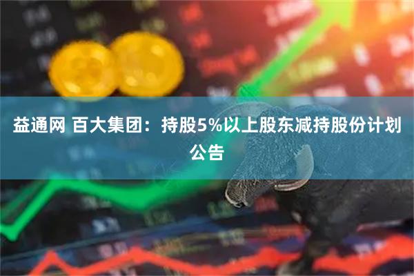 益通网 百大集团：持股5%以上股东减持股份计划公告