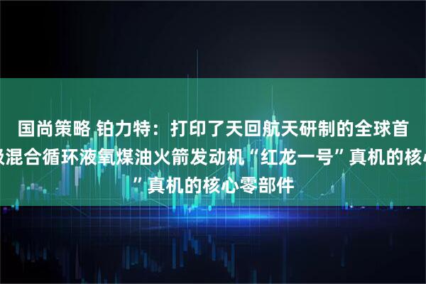 国尚策略 铂力特：打印了天回航天研制的全球首台百吨级混合循环液氧煤油火箭发动机“红龙一号”真机的核心零部件