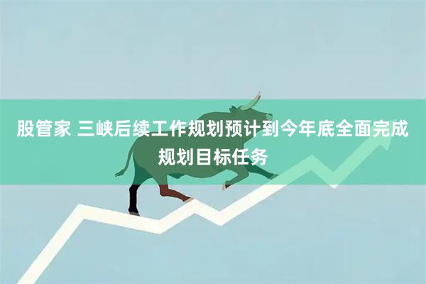 股管家 三峡后续工作规划预计到今年底全面完成规划目标任务