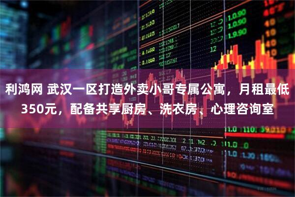 利鸿网 武汉一区打造外卖小哥专属公寓,月租最低350元,配备共享厨房、洗衣房、心理咨询室