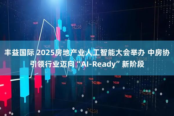 丰益国际 2025房地产业人工智能大会举办 中房协引领行业迈向“AI-Ready”新阶段