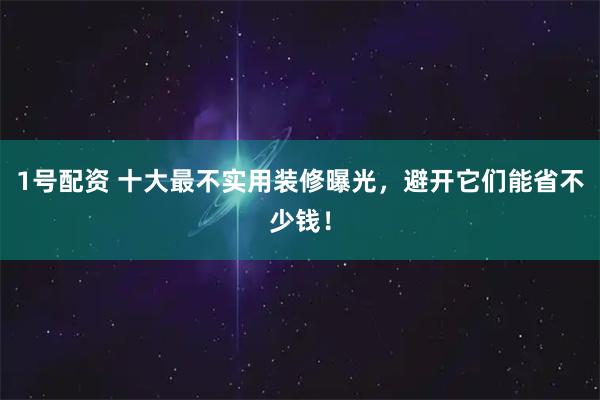 1号配资 十大最不实用装修曝光，避开它们能省不少钱！