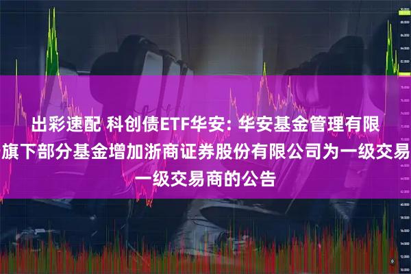 出彩速配 科创债ETF华安: 华安基金管理有限公司关于旗下部分基金增加浙商证券股份有限公司为一级交易商的公告