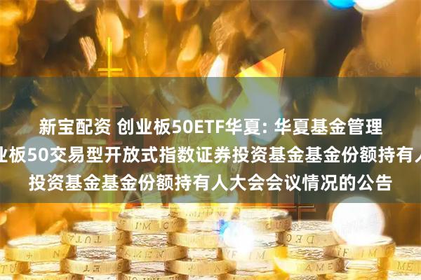 新宝配资 创业板50ETF华夏: 华夏基金管理有限公司关于华夏创业板50交易型开放式指数证券投资基金基金份额持有人大会会议情况的公告