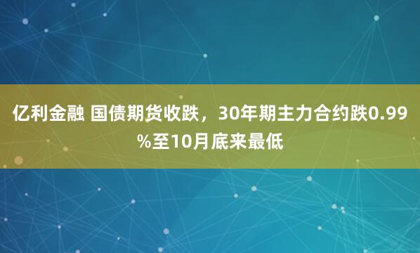 亿利金融 国债期货收跌，30年期主力合约跌0.99%至10月底来最低
