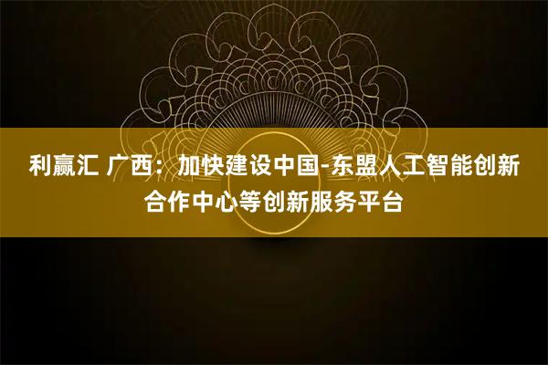 利赢汇 广西:加快建设中国-东盟人工智能创新合作中心等创新服务平台