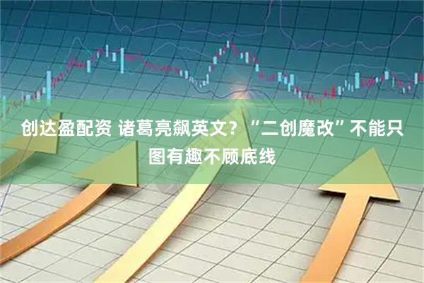 创达盈配资 诸葛亮飙英文？“二创魔改”不能只图有趣不顾底线