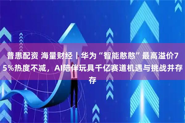 普患配资 海量财经丨华为“智能憨憨”最高溢价75%热度不减，AI陪伴玩具千亿赛道机遇与挑战并存