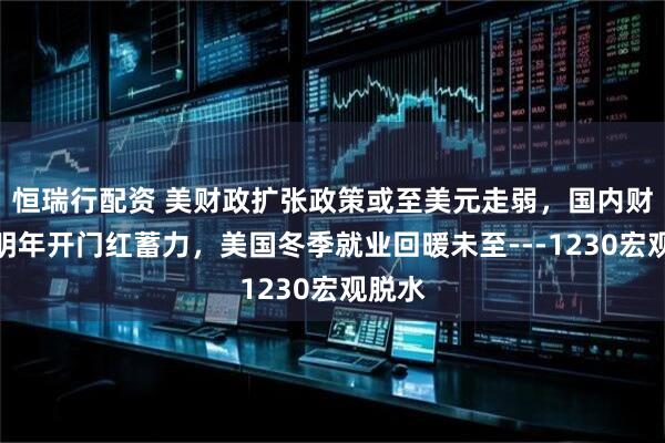 恒瑞行配资 美财政扩张政策或至美元走弱，国内财政为明年开门红蓄力，美国冬季就业回暖未至---1230宏观脱水