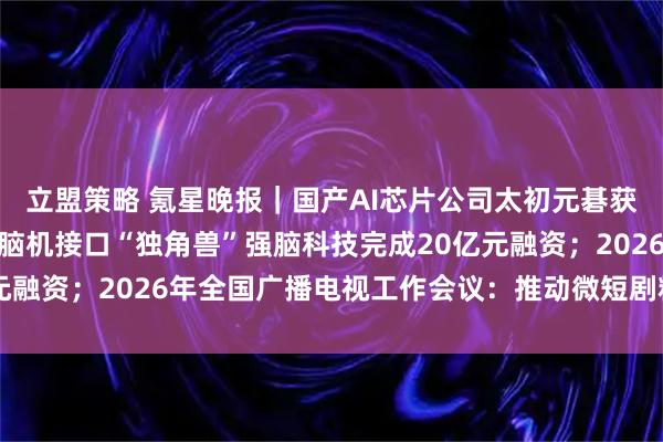 立盟策略 氪星晚报｜国产AI芯片公司太初元碁获评国家高新技术企业；脑机接口“独角兽”强脑科技完成20亿元融资；2026年全国广播电视工作会议：推动微短剧精品化发展