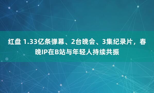 红盘 1.33亿条弹幕、2台晚会、3集纪录片，春晚IP在B站与年轻人持续共振