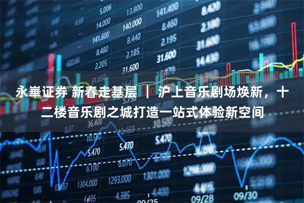 永崋证券 新春走基层 ｜ 沪上音乐剧场焕新，十二楼音乐剧之城打造一站式体验新空间