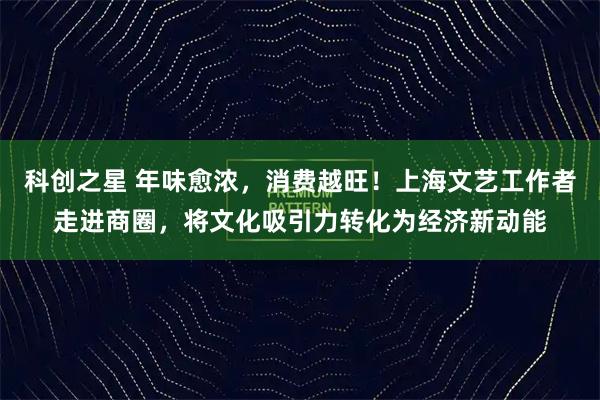 科创之星 年味愈浓，消费越旺！上海文艺工作者走进商圈，将文化吸引力转化为经济新动能