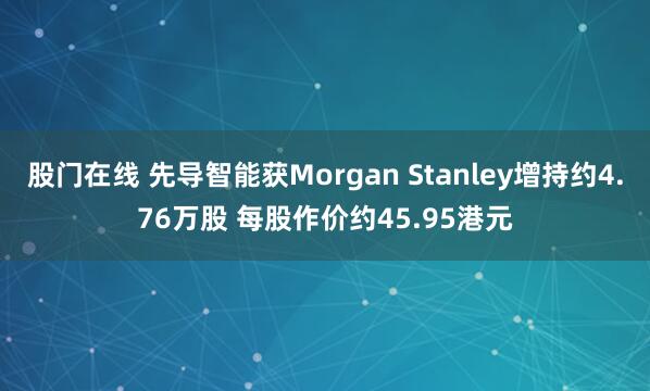股门在线 先导智能获Morgan Stanley增持约4.76万股 每股作价约45.95港元