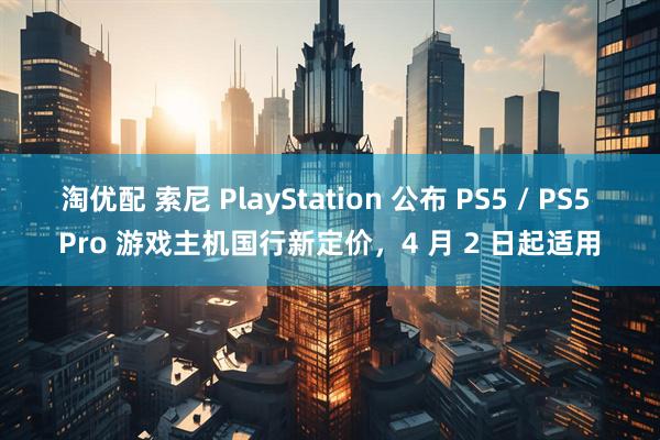 淘优配 索尼 PlayStation 公布 PS5 / PS5 Pro 游戏主机国行新定价,4 月 2 日起适用