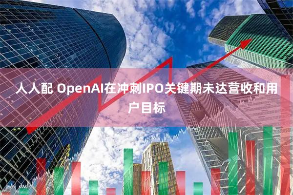 人人配 OpenAI在冲刺IPO关键期未达营收和用户目标