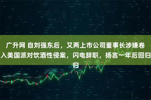 广升网 自刘强东后，又两上市公司董事长涉嫌卷入美国派对饮酒性侵案，闪电辞职，扬言一年后回归