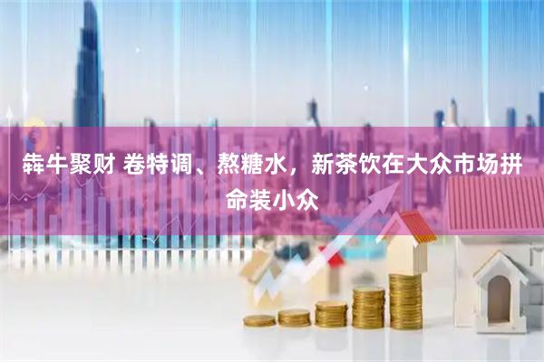 犇牛聚财 卷特调、熬糖水，新茶饮在大众市场拼命装小众