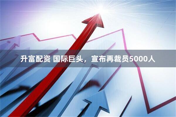 升富配资 国际巨头，宣布再裁员5000人