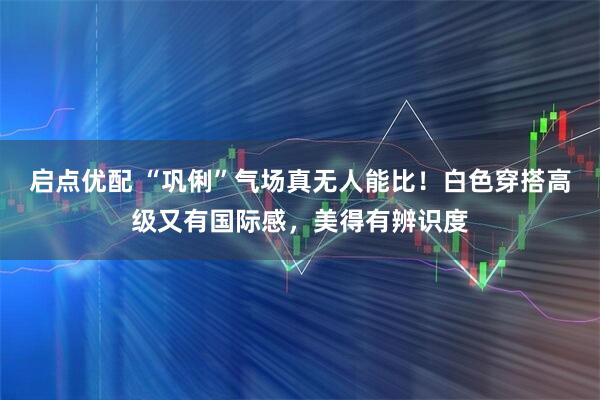 启点优配 “巩俐”气场真无人能比！白色穿搭高级又有国际感，美得有辨识度