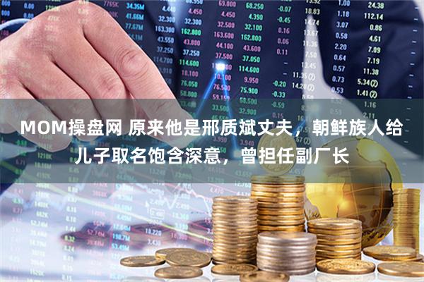 MOM操盘网 原来他是邢质斌丈夫，朝鲜族人给儿子取名饱含深意，曾担任副厂长