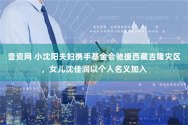 壹资网 小沈阳夫妇携手基金会驰援西藏吉隆灾区，女儿沈佳润以个人名义加入